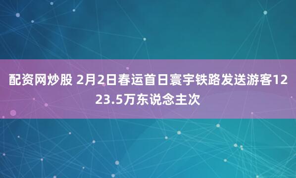 配资网炒股 2月2日春运首日寰宇铁路发送游客1223.5万东说念主次