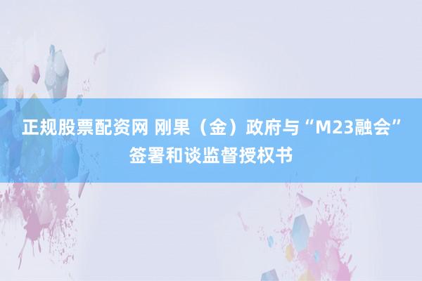 正规股票配资网 刚果（金）政府与“M23融会”签署和谈监督授权书