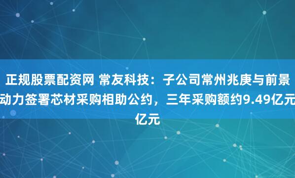 正规股票配资网 常友科技：子公司常州兆庚与前景动力签署芯材采购相助公约，三年采购额约9.49亿元