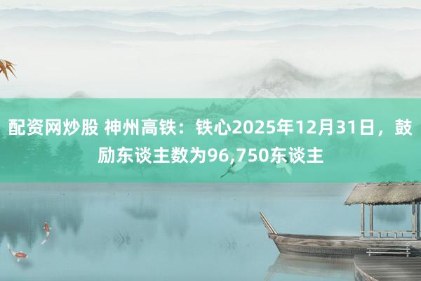 配资网炒股 神州高铁：铁心2025年12月31日，鼓励东谈主数为96,750东谈主