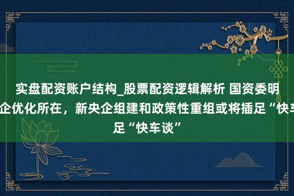 实盘配资账户结构_股票配资逻辑解析 国资委明确央企优化所在，新央企组建和政策性重组或将插足“快车谈”