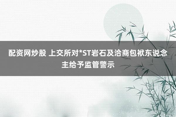 配资网炒股 上交所对*ST岩石及洽商包袱东说念主给予监管警示