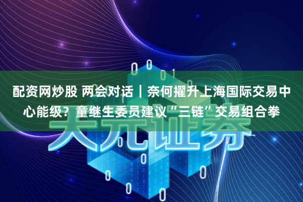 配资网炒股 两会对话｜奈何擢升上海国际交易中心能级？童继生委员建议“三链”交易组合拳