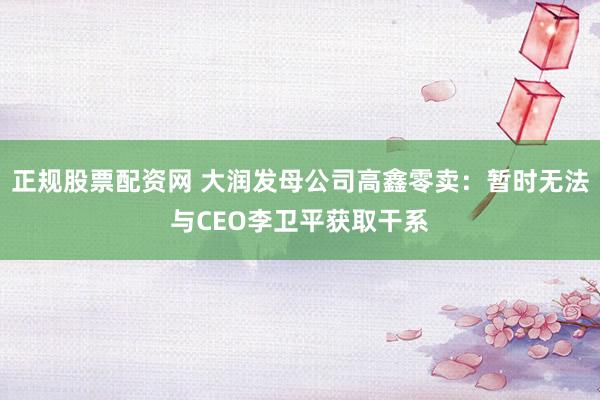 正规股票配资网 大润发母公司高鑫零卖：暂时无法与CEO李卫平获取干系