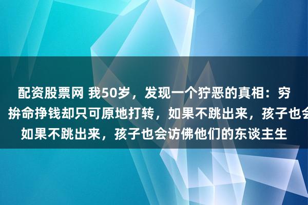 配资股票网 我50岁，发现一个狞恶的真相：穷东谈主皆有一个通病，拚命挣钱却只可原地打转，如果不跳出来，孩子也会访佛他们的东谈主生