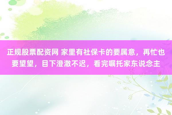 正规股票配资网 家里有社保卡的要属意，再忙也要望望，目下澄澈不迟，看完嘱托家东说念主