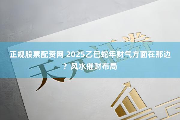 正规股票配资网 2025乙巳蛇年财气方面在那边？风水催财布局