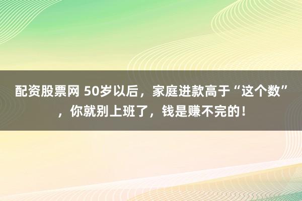 配资股票网 50岁以后，家庭进款高于“这个数”，你就别上班了，钱是赚不完的！