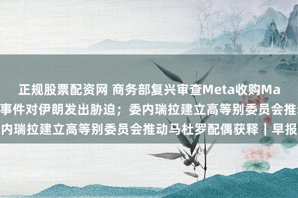 正规股票配资网 商务部复兴审查Meta收购Manus；特朗普再次就骚乱事件对伊朗发出胁迫；委内瑞拉建立高等别委员会推动马杜罗配偶获释｜早报