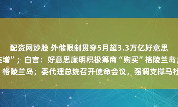 配资网炒股 外储限制贯穿5月超3.3万亿好意思元，央行黄金储备“14连增”；白宫：好意思廉明积极筹商“购买”格陵兰岛；委代理总统召开使命会议，强调支撑马杜罗配偶等｜早报