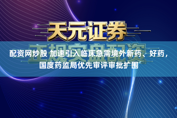 配资网炒股 加速引入临床急需境外新药、好药，国度药监局优先审评审批扩围