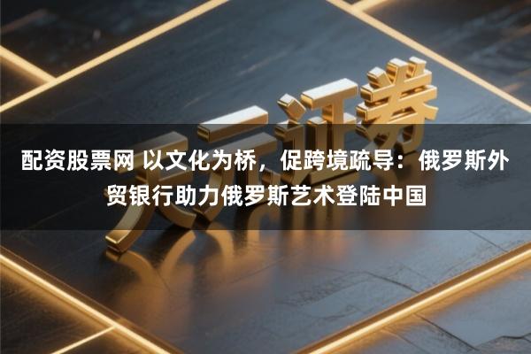 配资股票网 以文化为桥，促跨境疏导：俄罗斯外贸银行助力俄罗斯艺术登陆中国
