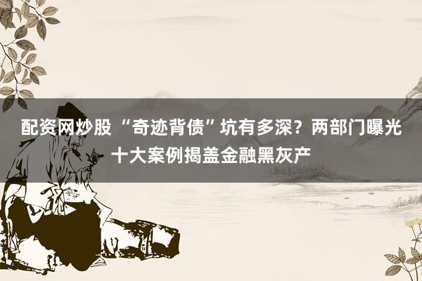 配资网炒股 “奇迹背债”坑有多深？两部门曝光十大案例揭盖金融黑灰产