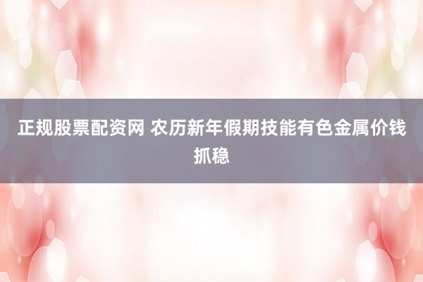 正规股票配资网 农历新年假期技能有色金属价钱抓稳