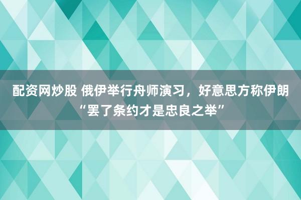 配资网炒股 俄伊举行舟师演习，好意思方称伊朗“罢了条约才是忠良之举”