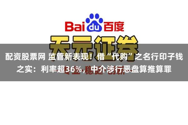 配资股票网 监管新表现！借“代购”之名行印子钱之实：利率超36%，中介涉行恶盘算推算罪