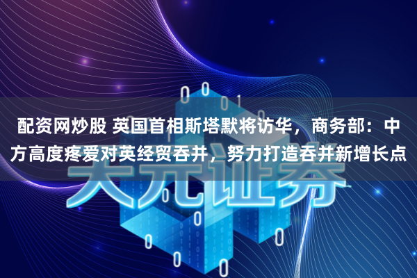 配资网炒股 英国首相斯塔默将访华，商务部：中方高度疼爱对英经贸吞并，努力打造吞并新增长点