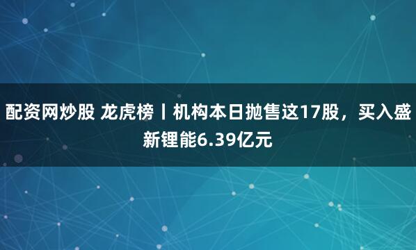 配资网炒股 龙虎榜丨机构本日抛售这17股，买入盛新锂能6.39亿元