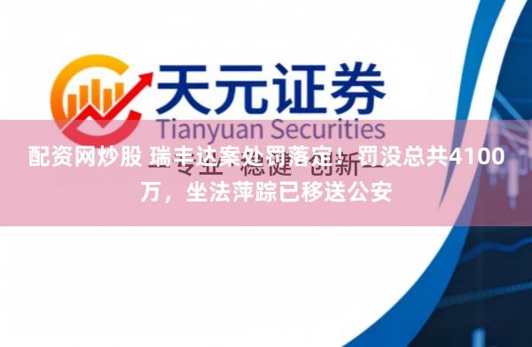 配资网炒股 瑞丰达案处罚落定！罚没总共4100万，坐法萍踪已移送公安