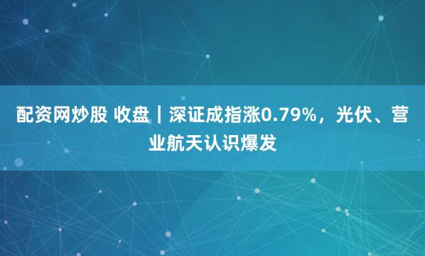 配资网炒股 收盘｜深证成指涨0.79%，光伏、营业航天认识爆发