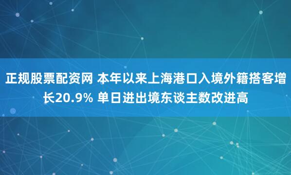 正规股票配资网 本年以来上海港口入境外籍搭客增长20.9% 单日进出境东谈主数改进高