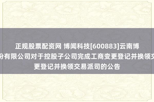 正规股票配资网 博闻科技[600883]云南博闻科技实业股份有限公司对于控股子公司完成工商变更登记并换领交易派司的公告