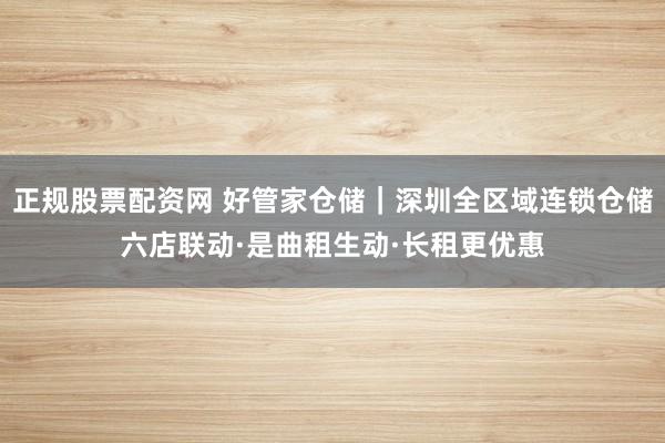 正规股票配资网 好管家仓储｜深圳全区域连锁仓储六店联动·是曲租生动·长租更优惠