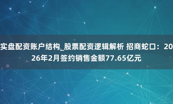 实盘配资账户结构_股票配资逻辑解析 招商蛇口：2026年2月签约销售金额77.65亿元