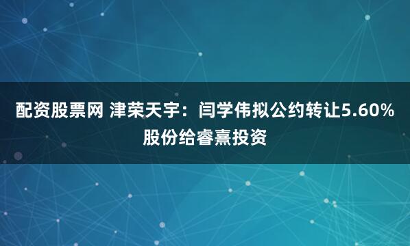 配资股票网 津荣天宇：闫学伟拟公约转让5.60%股份给睿熹投资