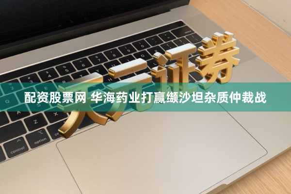 配资股票网 华海药业打赢缬沙坦杂质仲裁战