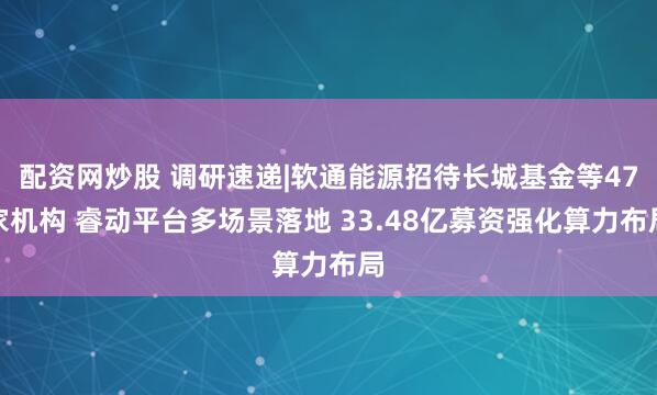 配资网炒股 调研速递|软通能源招待长城基金等47家机构 睿动平台多场景落地 33.48亿募资强化算力布局