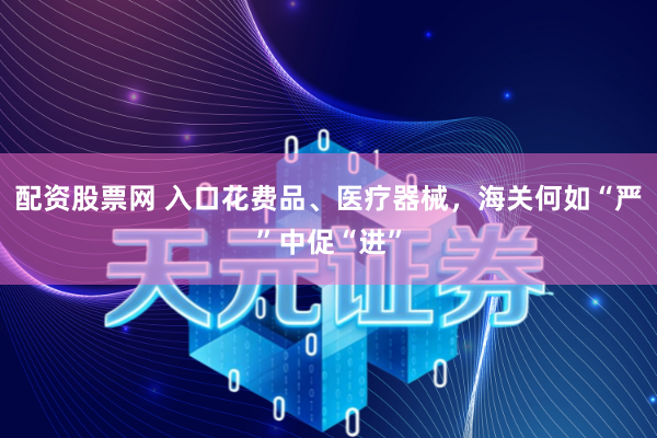 配资股票网 入口花费品、医疗器械，海关何如“严”中促“进”