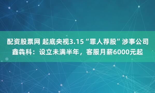 配资股票网 起底央视3.15“罪人荐股”涉事公司鑫犇科:设立未满半年,客服月薪6000元起