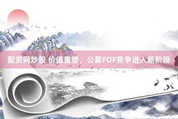 配资网炒股 价值重塑，公募FOF竞争进入新阶段