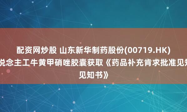 配资网炒股 山东新华制药股份(00719.HK)：东说念主工牛黄甲硝唑胶囊获取《药品补充肯求批准见知书》
