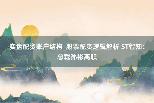 实盘配资账户结构_股票配资逻辑解析 ST智知：总裁孙彬离职