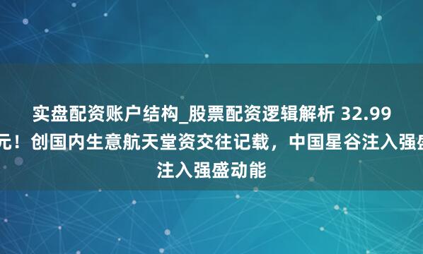 实盘配资账户结构_股票配资逻辑解析 32.9985亿元!创国内生意航天堂资交往记载,中国星谷注入强盛动能