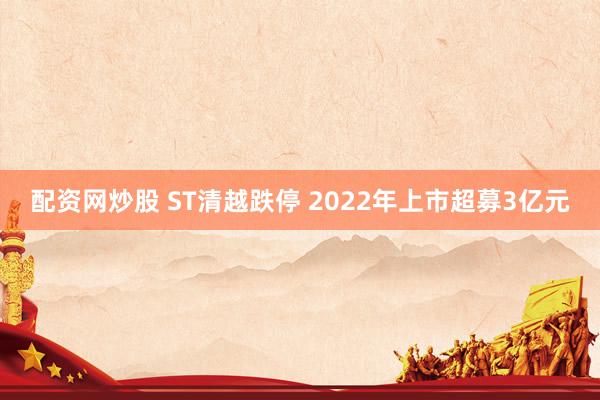 配资网炒股 ST清越跌停 2022年上市超募3亿元
