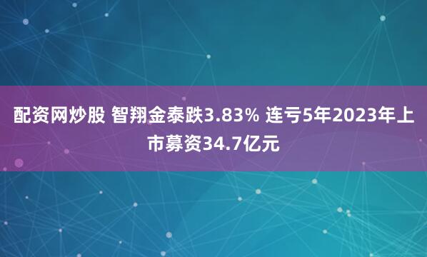 配资网炒股 智翔金泰跌3.83% 连亏5年2023年上市募资34.7亿元