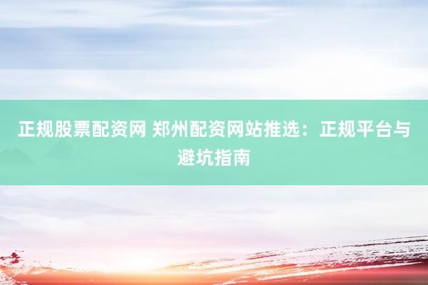 正规股票配资网 郑州配资网站推选：正规平台与避坑指南