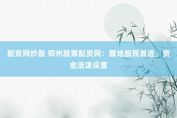 配资网炒股 郑州股票配资网：腹地股民首选，资金活泼设置