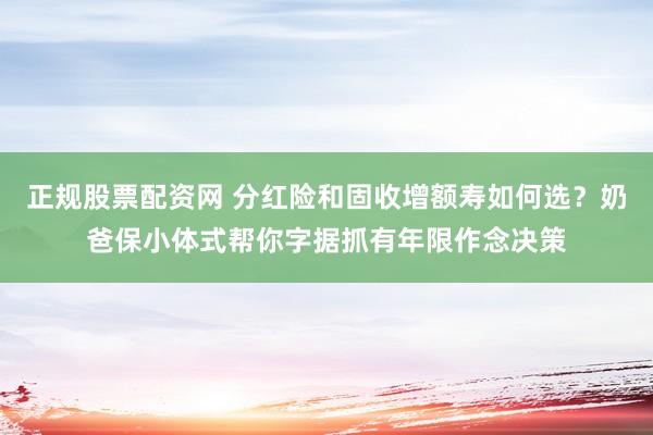 正规股票配资网 分红险和固收增额寿如何选？奶爸保小体式帮你字据抓有年限作念决策