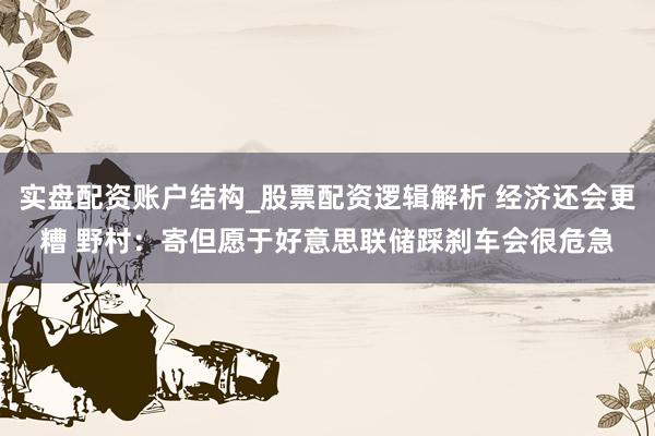 实盘配资账户结构_股票配资逻辑解析 经济还会更糟 野村：寄但愿于好意思联储踩刹车会很危急
