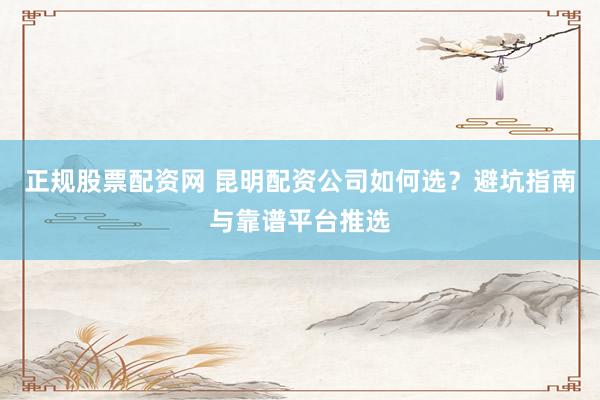 正规股票配资网 昆明配资公司如何选?避坑指南与靠谱平台推选