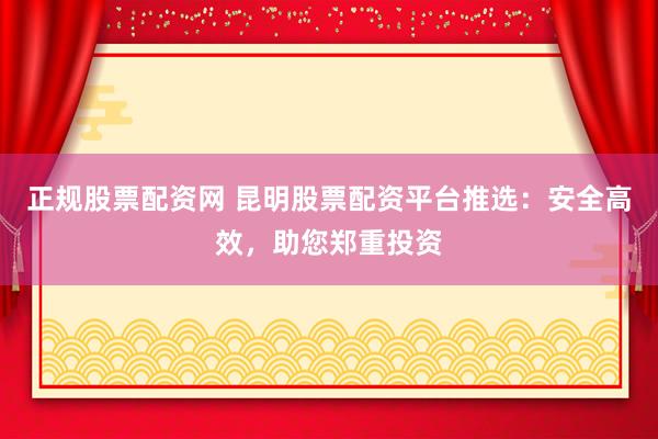 正规股票配资网 昆明股票配资平台推选:安全高效,助您郑重投资