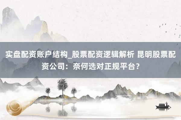 实盘配资账户结构_股票配资逻辑解析 昆明股票配资公司:奈何选对正规平台?
