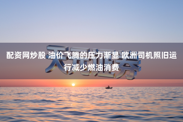配资网炒股 油价飞腾的压力渐显 欧洲司机照旧运行减少燃油消费