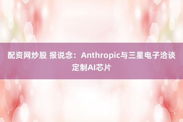配资网炒股 报说念：Anthropic与三星电子洽谈定制AI芯片