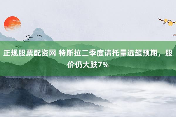 正规股票配资网 特斯拉二季度请托量远超预期，股价仍大跌7%