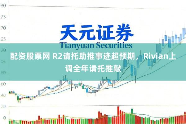 配资股票网 R2请托助推事迹超预期，Rivian上调全年请托推敲